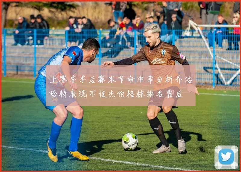 上赛季季后赛末节命中率分析乔治哈特表现不佳杰伦格林排名靠后
